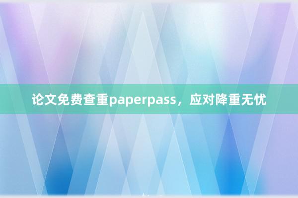 论文免费查重paperpass,应对降重无忧